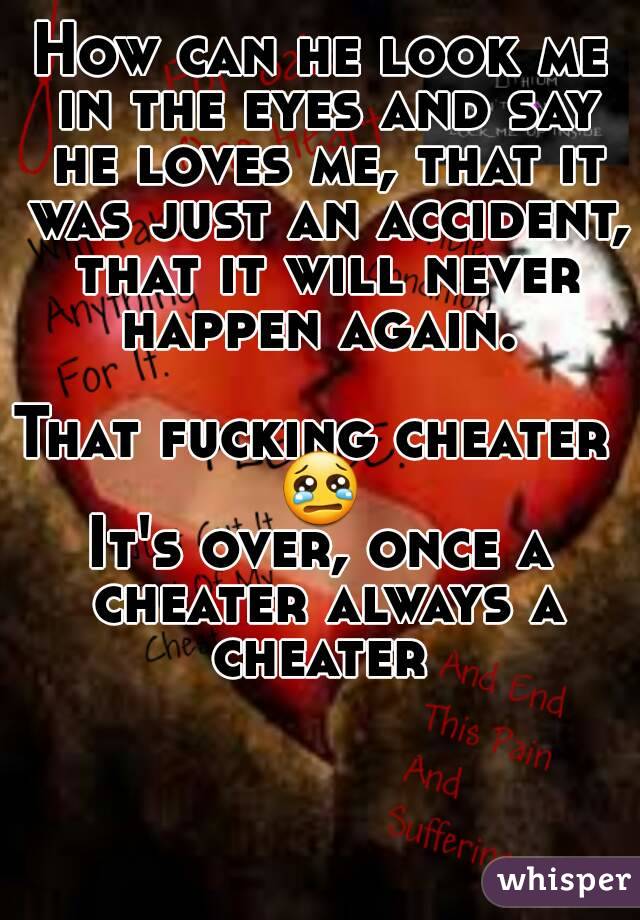 How can he look me in the eyes and say he loves me, that it was just an accident, that it will never happen again. 

That fucking cheater 
😢
It's over, once a cheater always a cheater 