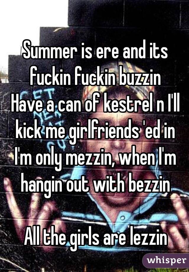 Summer is ere and its fuckin fuckin buzzin
Have a can of kestrel n I'll kick me girlfriends 'ed in
I'm only mezzin, when I'm hangin out with bezzin 

All the girls are lezzin 