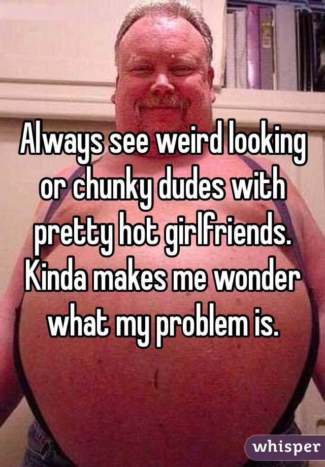 Always see weird looking or chunky dudes with pretty hot girlfriends. Kinda makes me wonder what my problem is. 