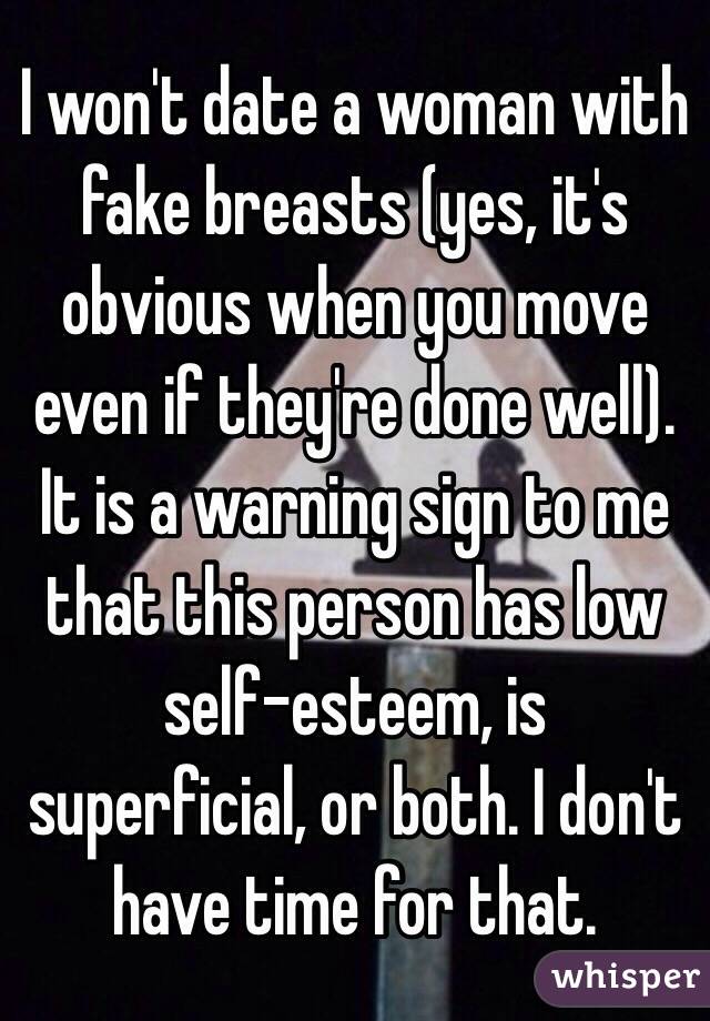 I won't date a woman with fake breasts (yes, it's obvious when you move even if they're done well). It is a warning sign to me that this person has low self-esteem, is superficial, or both. I don't have time for that.