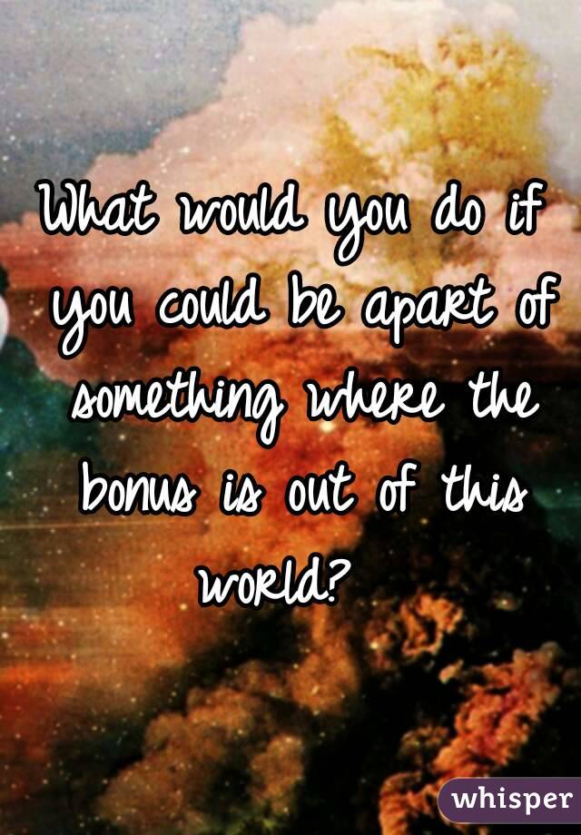 What would you do if you could be apart of something where the bonus is out of this world?  