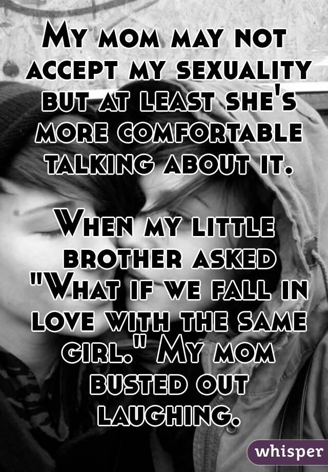 My mom may not accept my sexuality but at least she's more comfortable talking about it.

When my little brother asked "What if we fall in love with the same girl." My mom busted out laughing.