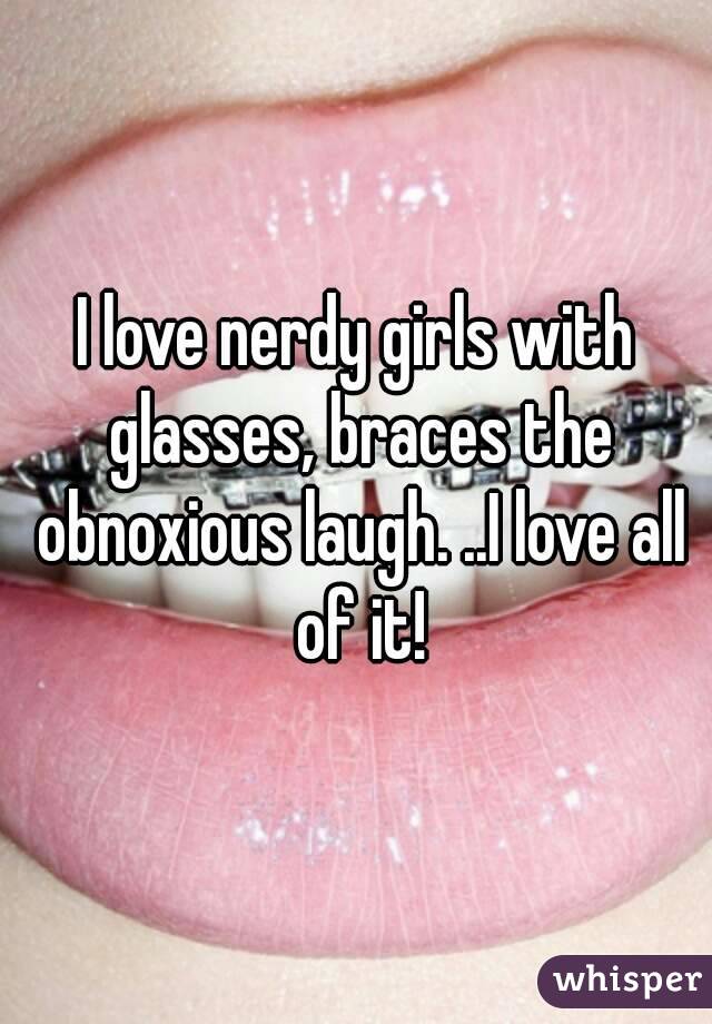 I love nerdy girls with glasses, braces the obnoxious laugh. ..I love all of it!