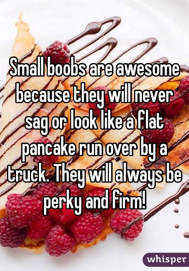 Small boobs are awesome because they will never sag or look like a flat pancake run over by a truck. They will always be perky and firm! 