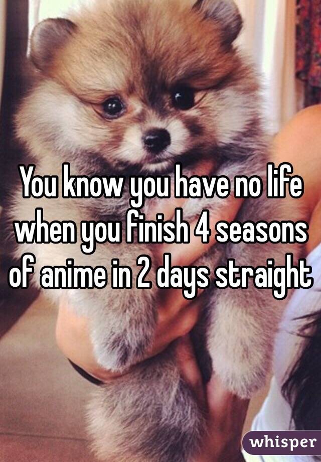 You know you have no life when you finish 4 seasons of anime in 2 days straight 