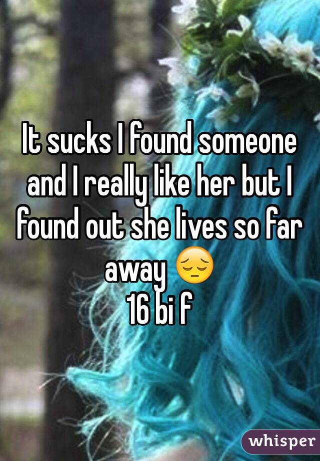 It sucks I found someone and I really like her but I found out she lives so far away 😔 
16 bi f