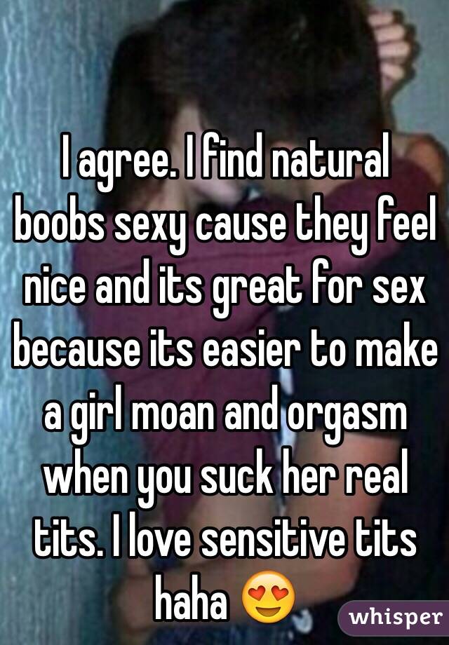 I agree. I find natural boobs sexy cause they feel nice and its great for sex because its easier to make a girl moan and orgasm when you suck her real tits. I love sensitive tits  haha 😍