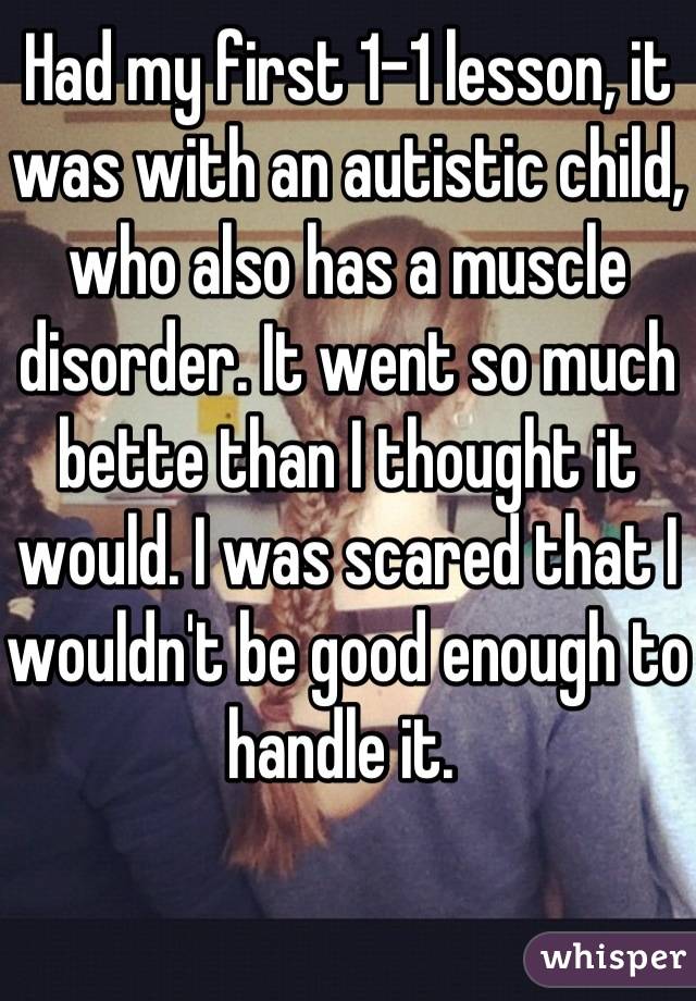 Had my first 1-1 lesson, it was with an autistic child, who also has a muscle disorder. It went so much bette than I thought it would. I was scared that I wouldn't be good enough to handle it. 