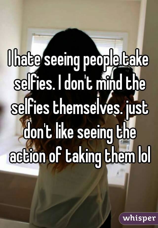 I hate seeing people take selfies. I don't mind the selfies themselves. just don't like seeing the action of taking them lol