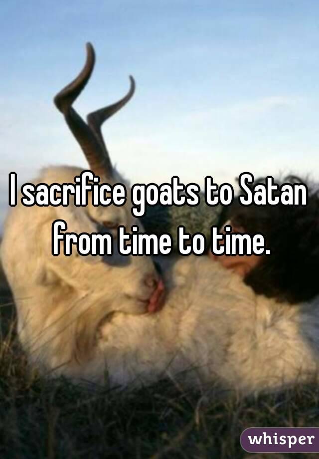 I sacrifice goats to Satan from time to time.