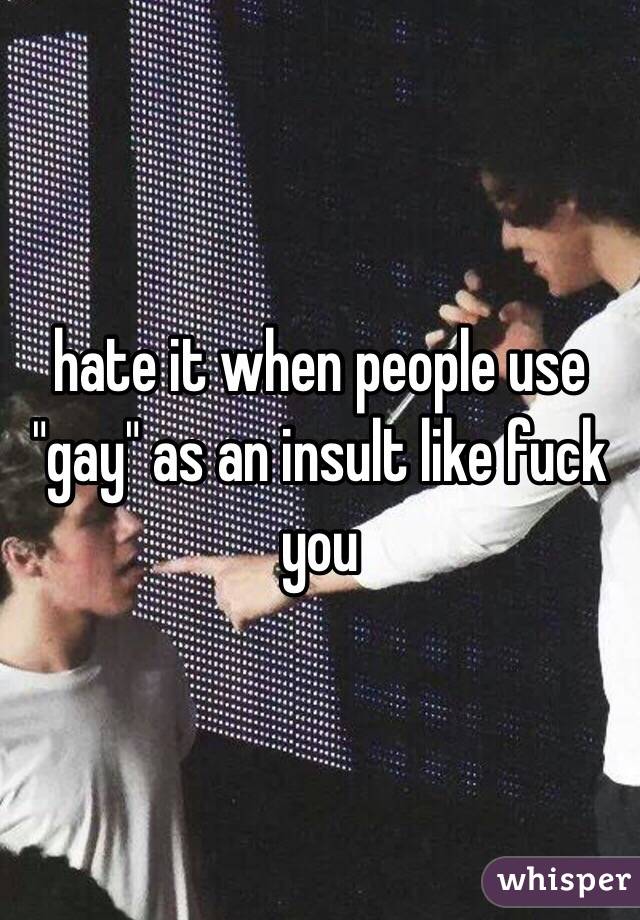 hate it when people use "gay" as an insult like fuck you