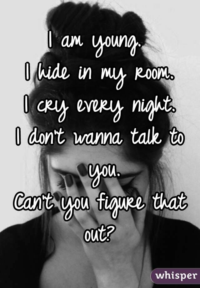 I am young. 
I hide in my room.
I cry every night.
I don't wanna talk to you.
Can't you figure that out? 