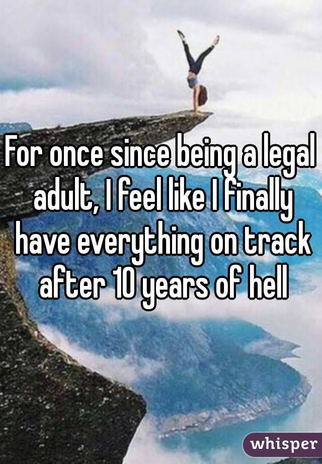 For once since being a legal adult, I feel like I finally have everything on track after 10 years of hell