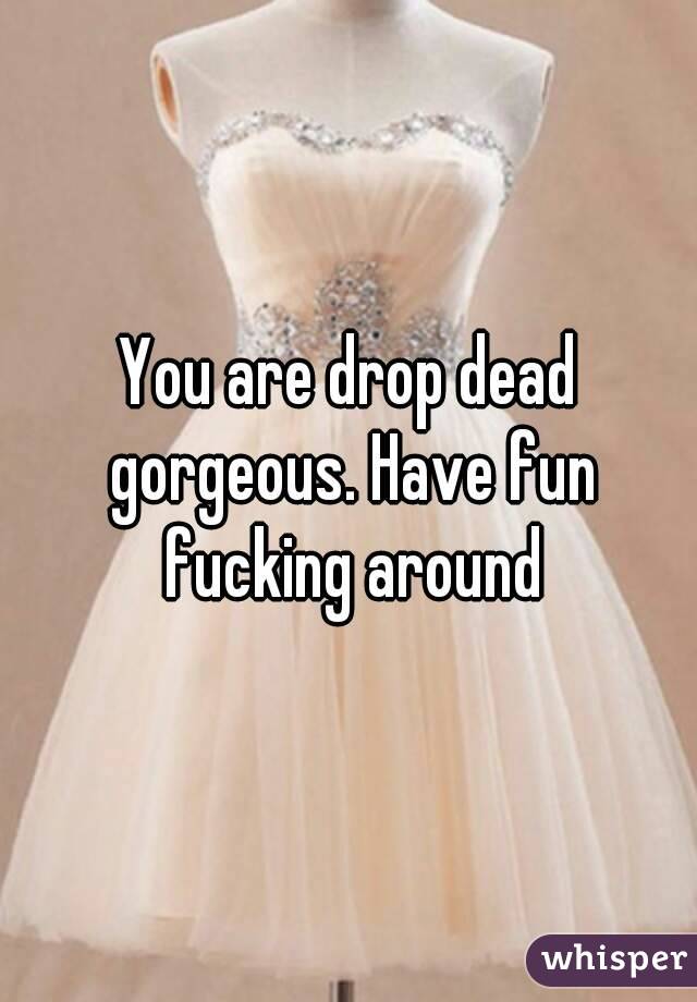 You are drop dead gorgeous. Have fun fucking around