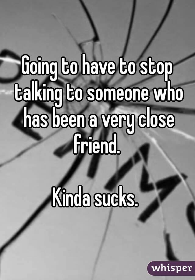 Going to have to stop talking to someone who has been a very close friend. 

Kinda sucks. 