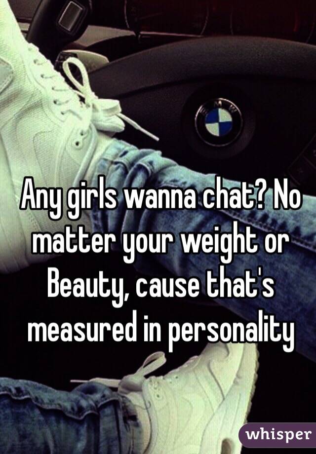 Any girls wanna chat? No matter your weight or Beauty, cause that's measured in personality 