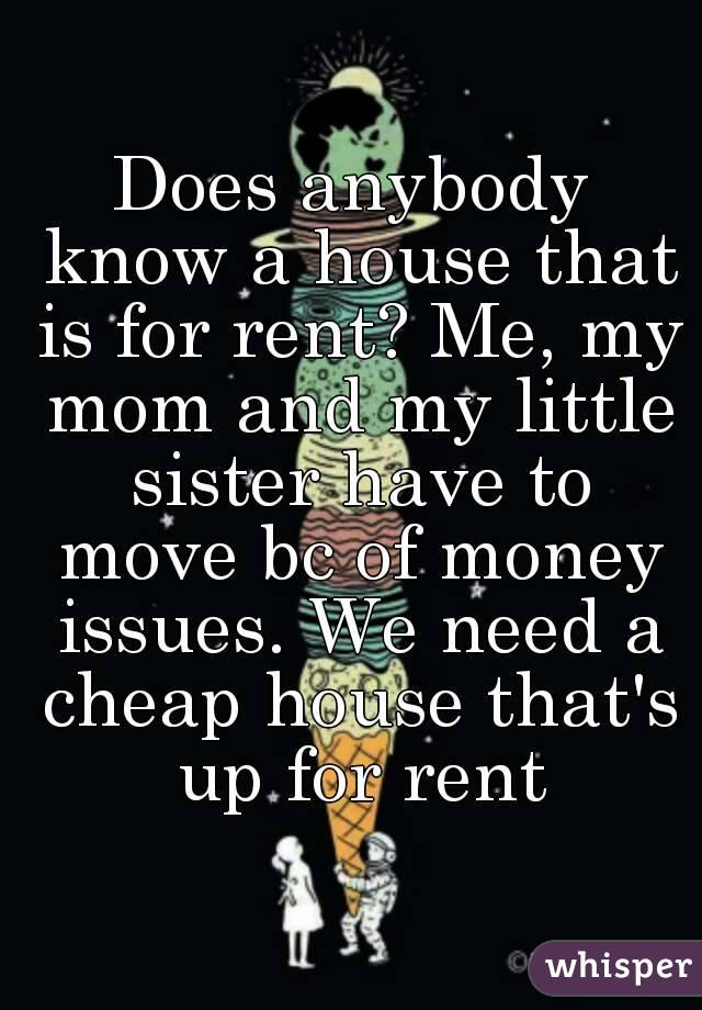 Does anybody know a house that is for rent? Me, my mom and my little sister have to move bc of money issues. We need a cheap house that's up for rent