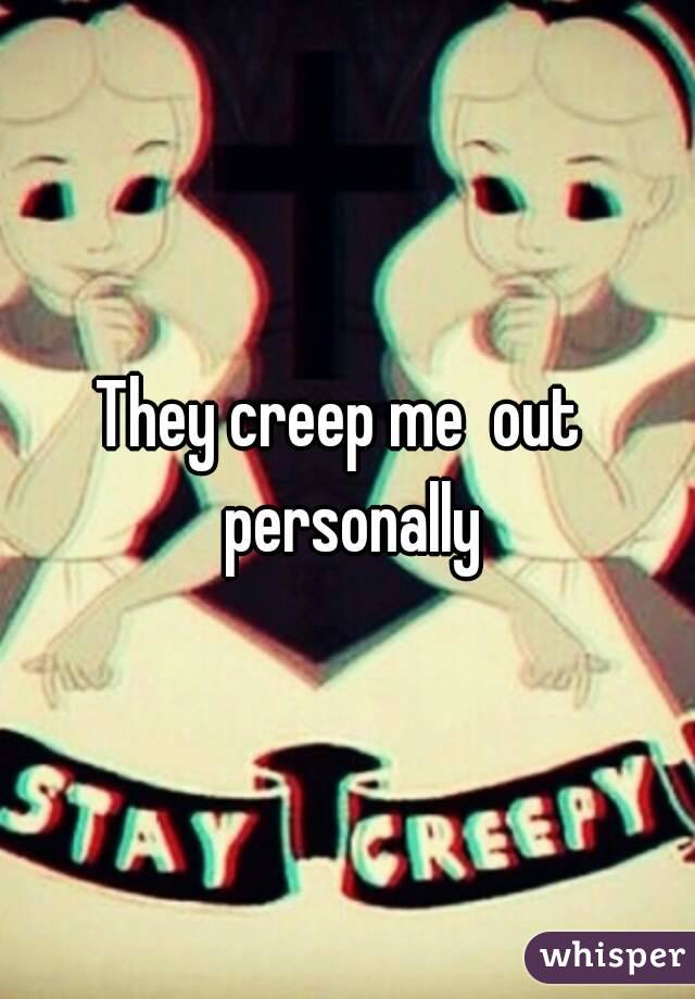 They creep me  out  personally
