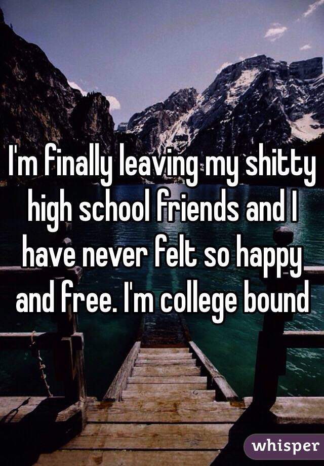 I'm finally leaving my shitty high school friends and I have never felt so happy and free. I'm college bound