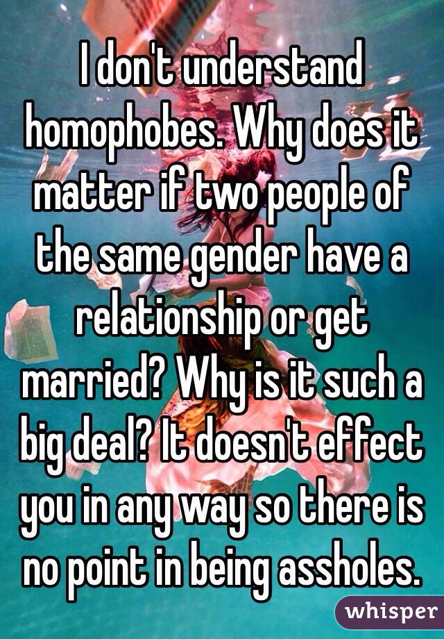 I don't understand homophobes. Why does it matter if two people of the same gender have a relationship or get married? Why is it such a big deal? It doesn't effect you in any way so there is no point in being assholes.