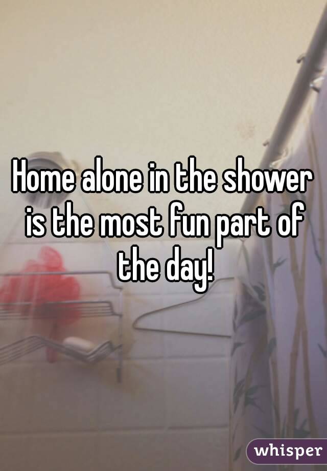 Home alone in the shower is the most fun part of the day!