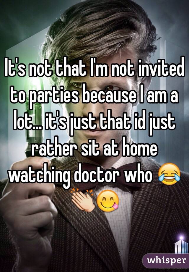 It's not that I'm not invited to parties because I am a lot... it's just that id just rather sit at home watching doctor who 😂👏😋