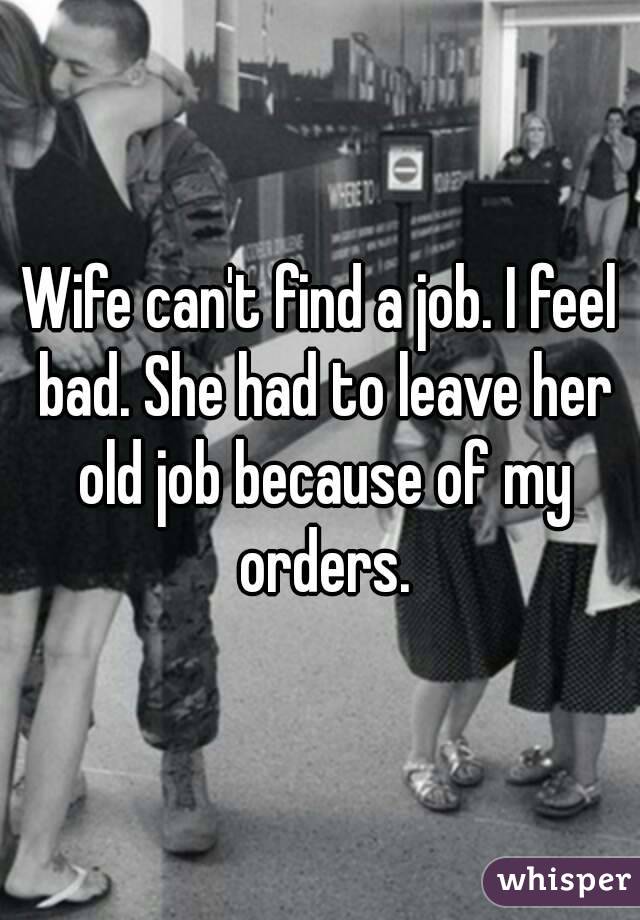 Wife can't find a job. I feel bad. She had to leave her old job because of my orders.