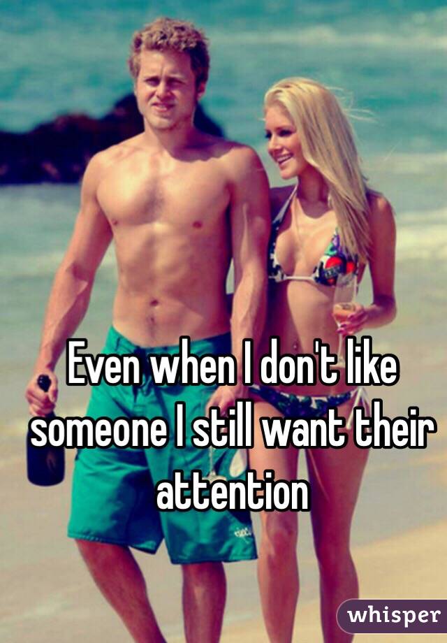 Even when I don't like someone I still want their attention