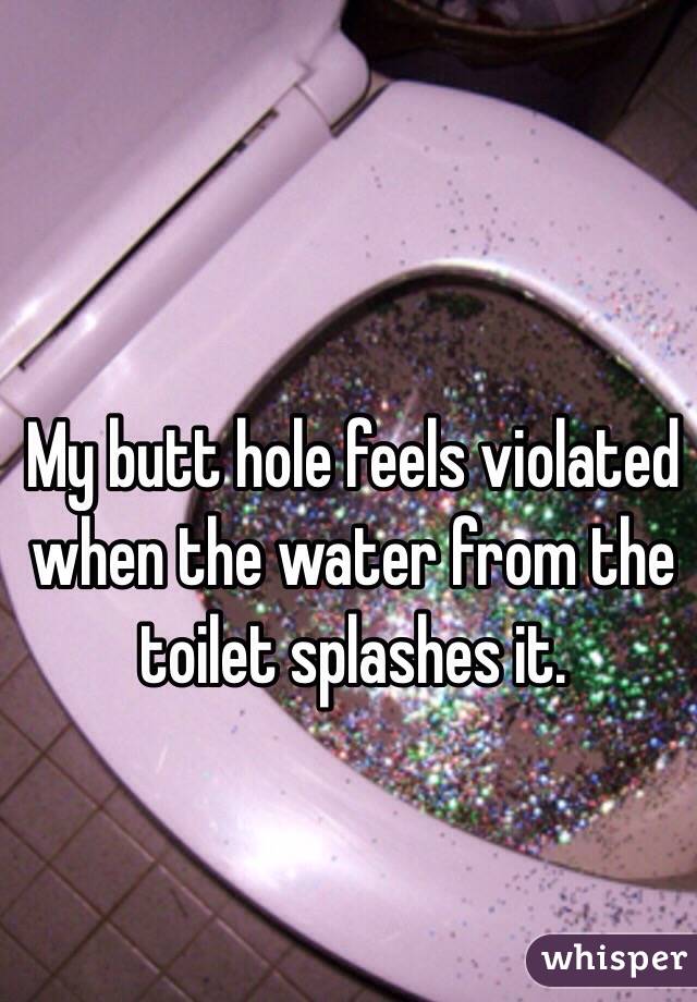 My butt hole feels violated when the water from the toilet splashes it.