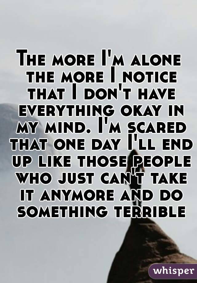 The more I'm alone the more I notice that I don't have everything okay in my mind. I'm scared that one day I'll end up like those people who just can't take it anymore and do something terrible