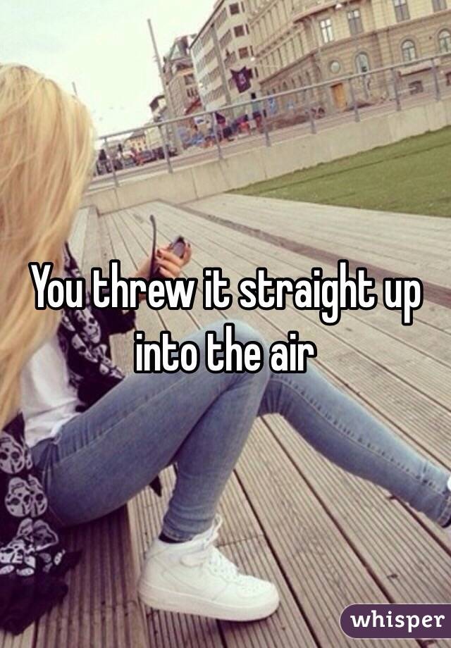 You threw it straight up into the air 