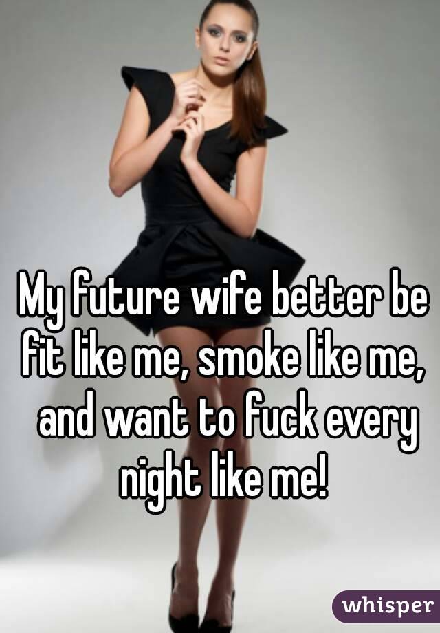 My future wife better be fit like me, smoke like me,  and want to fuck every night like me! 