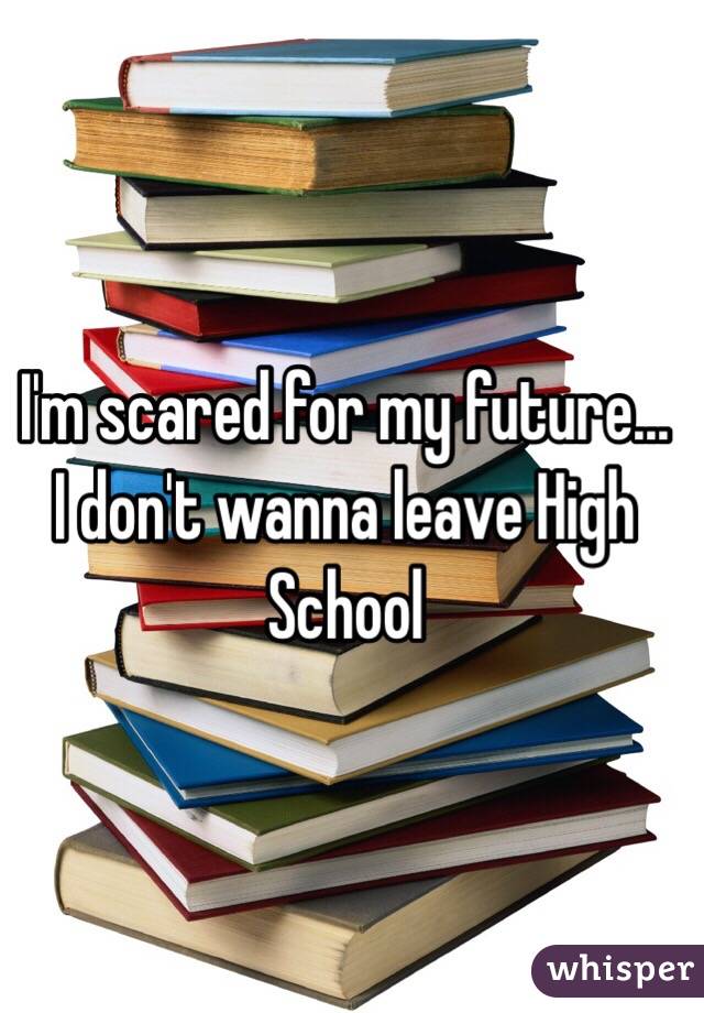 I'm scared for my future... I don't wanna leave High School