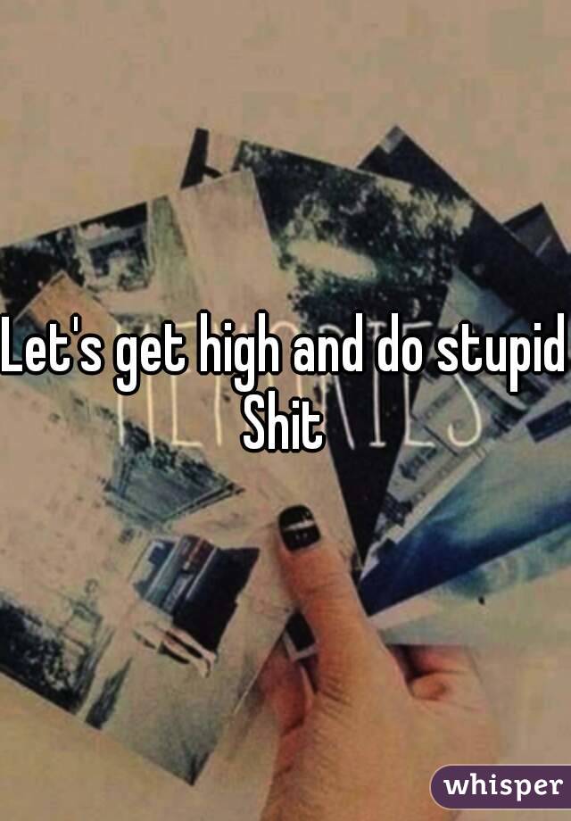 Let's get high and do stupid Shit 