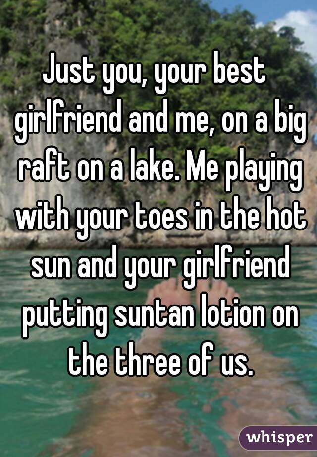 Just you, your best  girlfriend and me, on a big raft on a lake. Me playing with your toes in the hot sun and your girlfriend putting suntan lotion on the three of us.