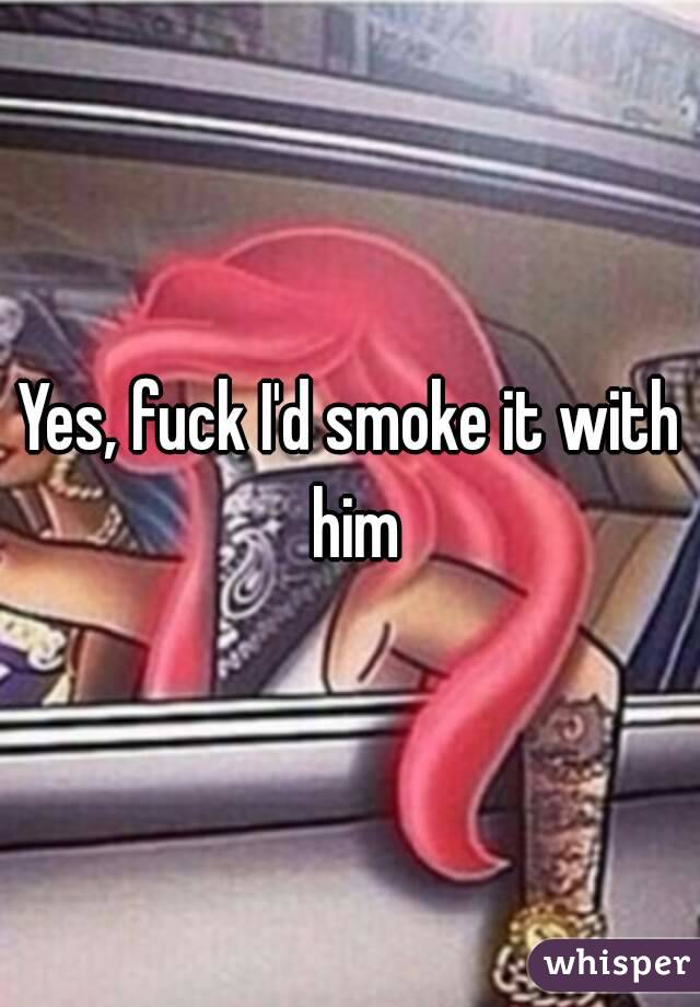 Yes, fuck I'd smoke it with him