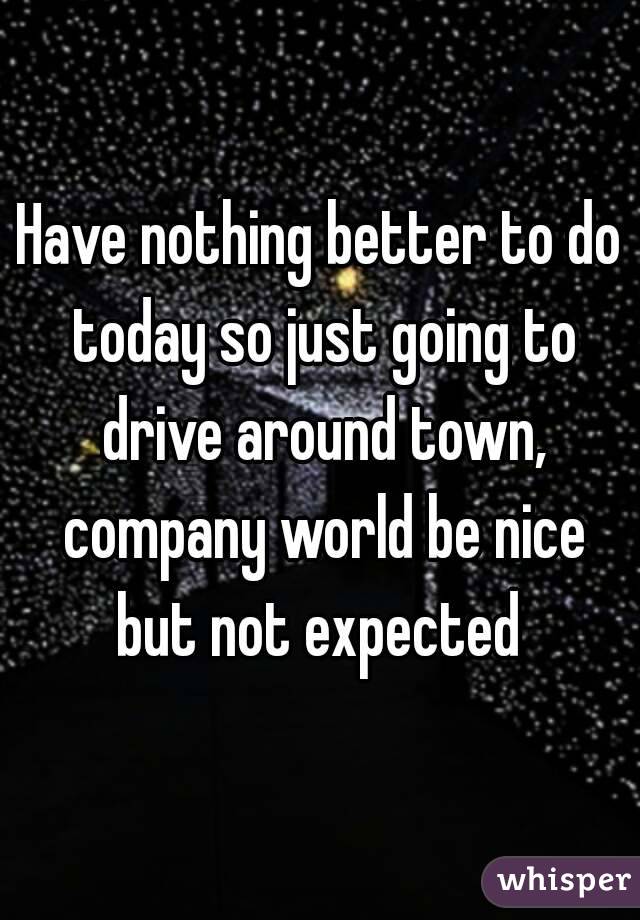 Have nothing better to do today so just going to drive around town, company world be nice but not expected 