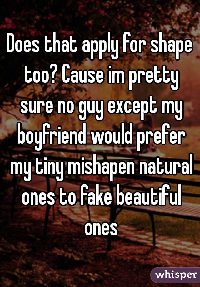 Does that apply for shape too? Cause im pretty sure no guy except my boyfriend would prefer my tiny mishapen natural ones to fake beautiful ones