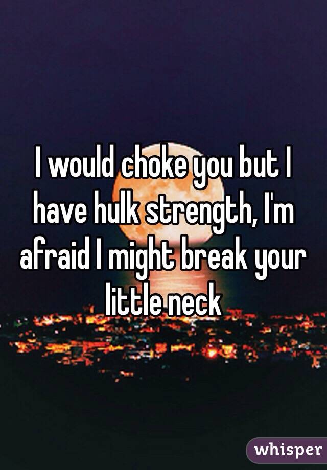 I would choke you but I have hulk strength, I'm afraid I might break your little neck 