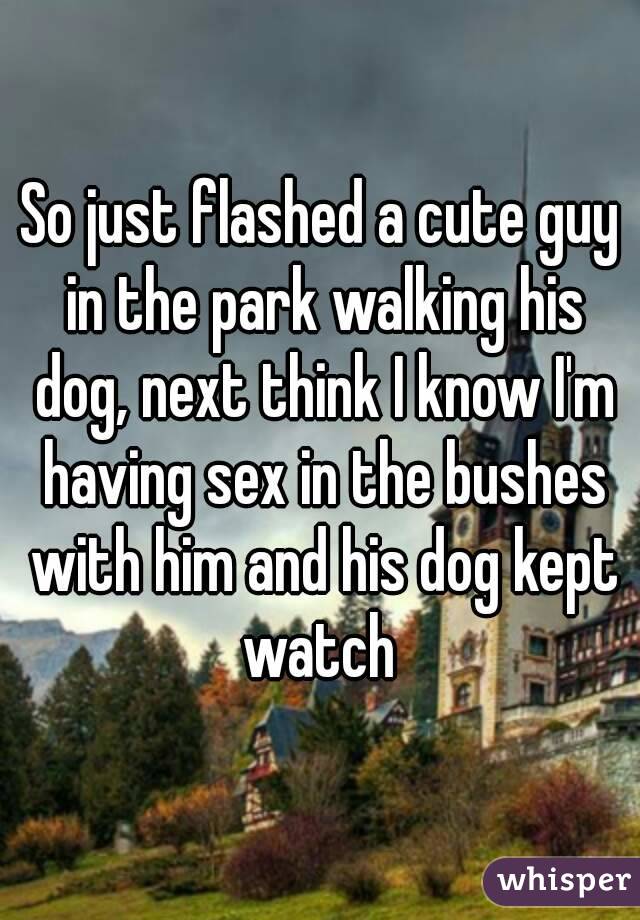 So just flashed a cute guy in the park walking his dog, next think I know I'm having sex in the bushes with him and his dog kept watch 