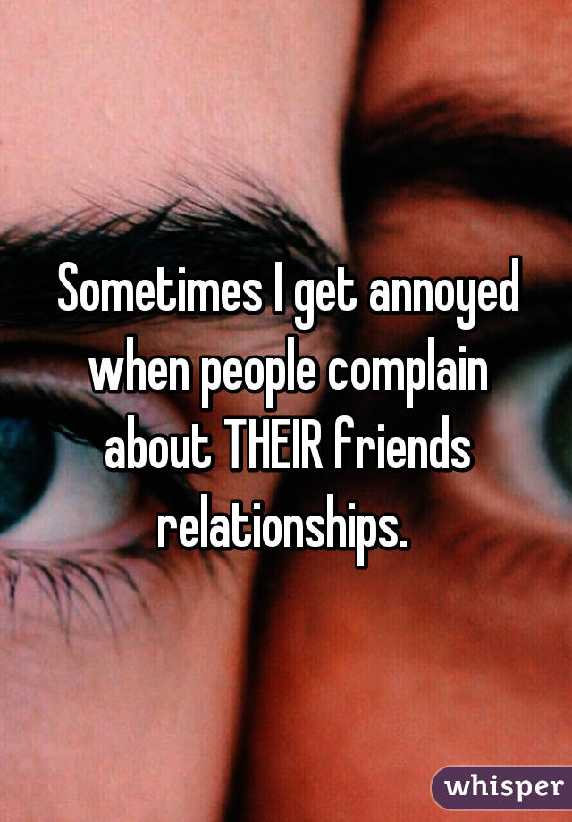 Sometimes I get annoyed when people complain about THEIR friends relationships. 