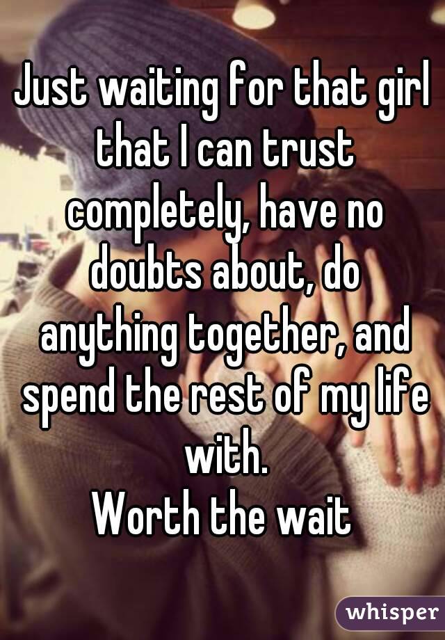 Just waiting for that girl that I can trust completely, have no doubts about, do anything together, and spend the rest of my life with.
Worth the wait