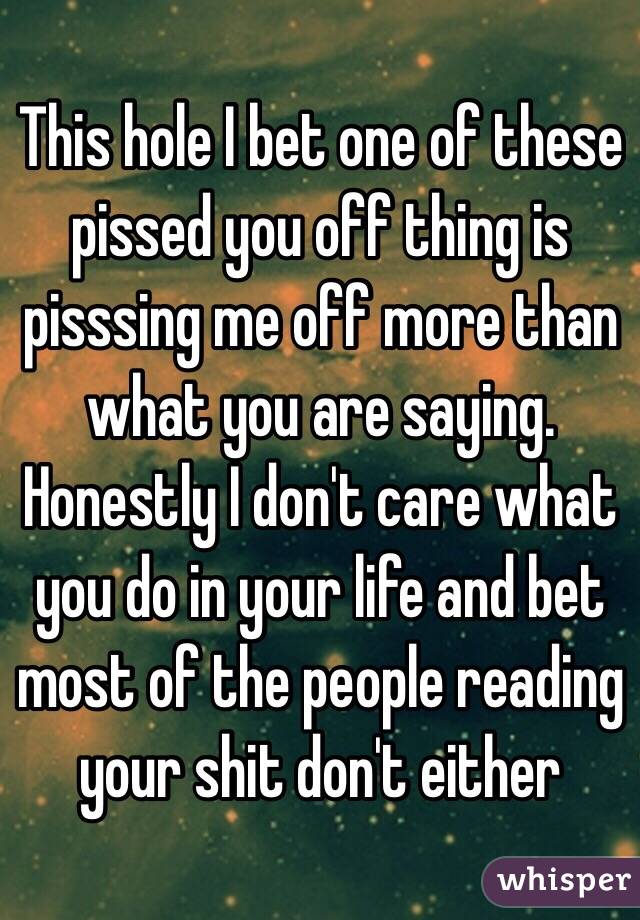 This hole I bet one of these pissed you off thing is pisssing me off more than what you are saying. Honestly I don't care what you do in your life and bet most of the people reading your shit don't either 