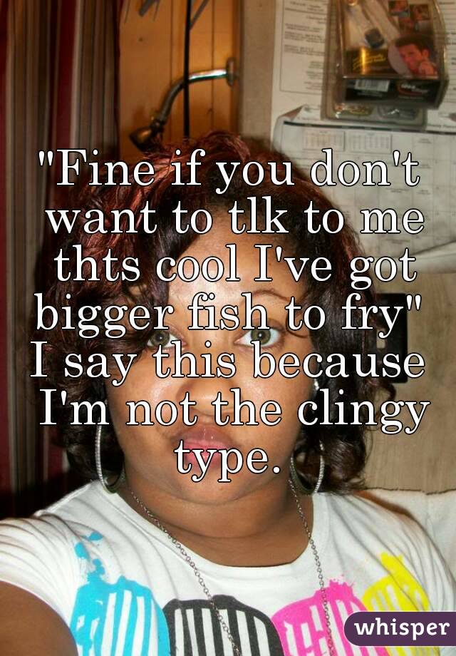 "Fine if you don't want to tlk to me thts cool I've got bigger fish to fry" 
I say this because I'm not the clingy type. 