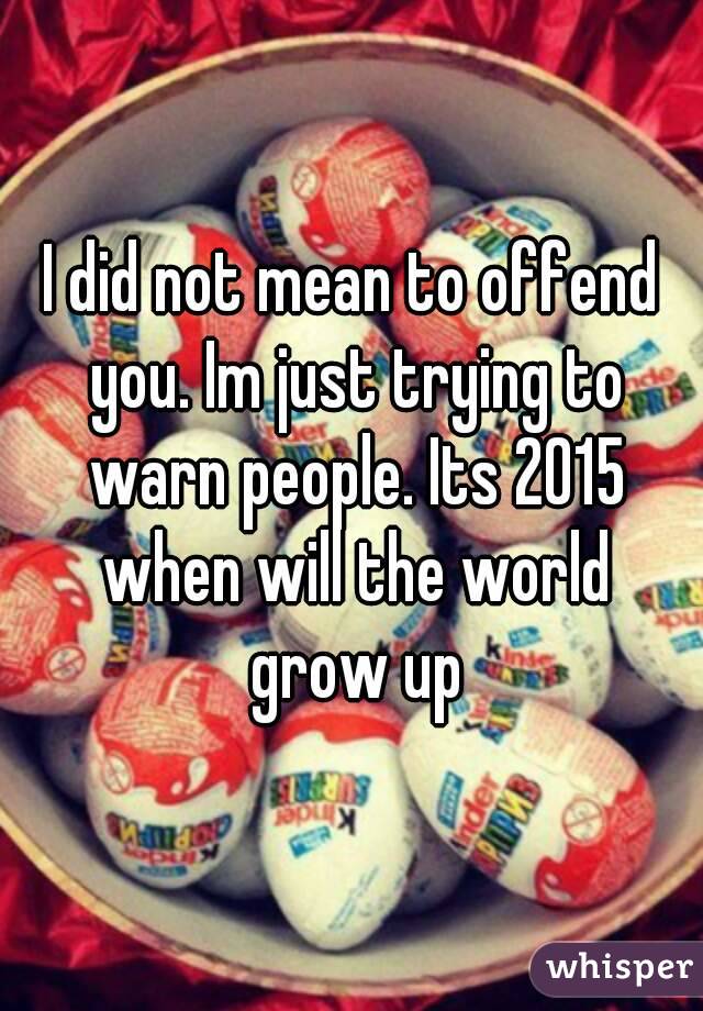 I did not mean to offend you. Im just trying to warn people. Its 2015 when will the world grow up