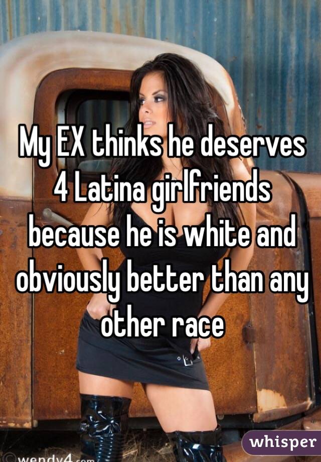 My EX thinks he deserves 4 Latina girlfriends because he is white and obviously better than any other race 