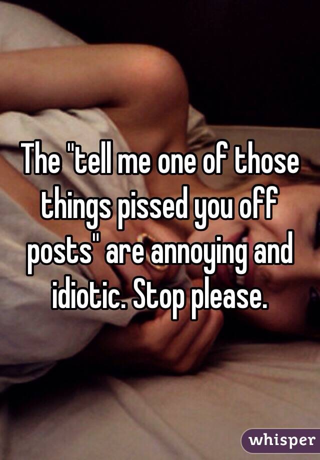 The "tell me one of those things pissed you off posts" are annoying and idiotic. Stop please.