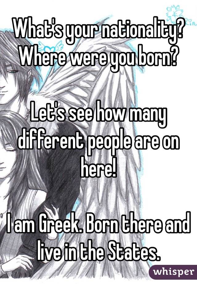 What's your nationality? Where were you born? 

Let's see how many different people are on here! 

I am Greek. Born there and live in the States. 