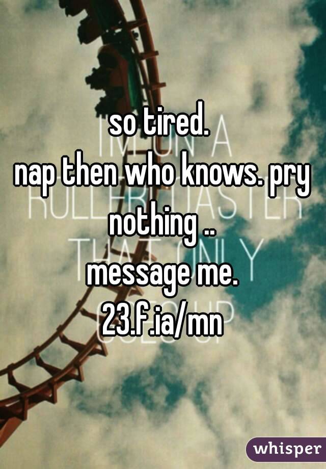 so tired. 
nap then who knows. pry nothing .. 
message me.
23.f.ia/mn