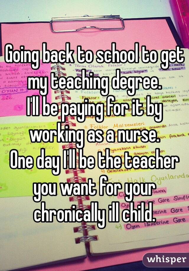 Going back to school to get my teaching degree. 
I'll be paying for it by working as a nurse. 
One day I'll be the teacher you want for your chronically ill child. 